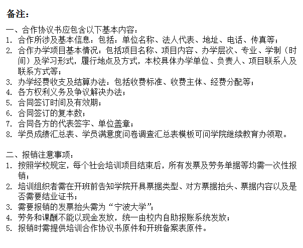 文本框: 备注：一、合作协议书应包含以下基本内容：1.	合作所涉及基本信息：包括：单位名称、法人代表、地址、电话、传真等；2.	合作办学项目基本情况：包括项目名称、项目内容、办学层次、专业、学制（时间）及学习形式，履行地点及方式，本校具体办学单位、负责人、项目联系人及联系方式等；3.	办学经费收支及结算办法：包括收费标准、收费主体、经费分配等；4.	各方权利义务及争议解决办法；5.	合同签订时间及有效期；6.	合同签订的复本数；7.	合同各方的代表签字、单位盖章；8.	学员成绩汇总表、学员满意度问卷调查汇总表模板可问学院继续教育办领取。二、报销注意事项：1.	按照学校规定，每个社会培训项目结束后，所有发票及劳务单据等均需一次性报销；2.	培训组织者需在开班前告知学院开具票据类型、对方票据抬头、票据内容以及是否需要结业证书；3.	需要报销的发票抬头需为“91沈先生
”；4.	劳务和课酬不能以现金发放，统一由校内自助报账系统发放；5.	报销时需提供培训合作协议书原件和开班备案表原件。